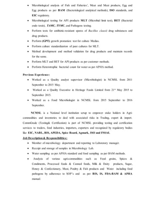  Microbiological analysis of Fish and Fisheries’, Meat and Meat products, Egg and
Egg products as per BAM (Bacteriological analytical methods), ISO standards, and
EIC regulatory.
 Microbiological testing for API products MLT (Microbial limit test), BET (Bacterial
endo toxin), TAMC, TYMC, and Pathogens testing.
 Perform tests for antibiotic-resistant spores of Bacillus clausii drug substances and
drug products.
 Perform (GPT) growth promotion test for culture Medias.
 Perform culture standardization of pure cultures for MLT.
 Method development and method validation for drug products and maintain records
for the same.
 Perform MLT and BET for API products as per customer methods.
 Perform Heterotrophic bacterial count for water as per APHA method.
Previous Experience:
 Worked as a Quality analyst supervisor (Microbiologist) in NCMSL from 2011
September to 2015 May.
 Worked as a Quality Executive in Heritage Foods Limited from 21st
May 2015 to
September 2015.
 Worked as a Food Microbiologist in NCMSL from 2015 September to 2016
September.
NCMSL is a National level institution setup to empower stake holders in Agri-
commodities and inventories to deal with associated risks in Trading, export & import.
CommGrade (Testing& Certification) is part of NCMSL providing testing and certification
services to traders, food industries, importers, exporters and recognized by regulatory bodies
like EIC, NABL, BIS, APEDA, Spice Board, Agmark, ISO and FSSAI.
Job Description & Responsibilities:
 Member of microbiology department and reporting to Laboratory manager.
 Receipt and storage of samples in Microbiology Lab.
 Water sampling as per APHA standard and food sampling as per BAM methods.
 Analysis of various agri-commodities such as Food grains, Spices &
Condiments, Processed foods & Canned foods, Milk & Dairy products, Sugar,
Honey & Confectionary, Meat, Poultry & Fish products and Water including food
pathogens by adherence to SOP’s and as per BIS, IS, FDA-BAM & APHA
manual.
 