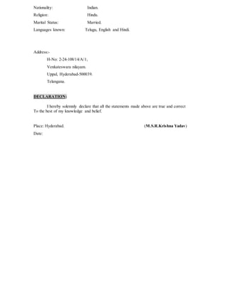 Nationality: Indian.
Religion: Hindu.
Marital Status: Married.
Languages known: Telugu, English and Hindi.
Address:-
H-No: 2-24-108/14/A/1,
Venkateswara nilayam.
Uppal, Hyderabad-500039.
Telangana.
DECLARATION:
I hereby solemnly declare that all the statements made above are true and correct
To the best of my knowledge and belief.
Place: Hyderabad. (M.S.R.Krishna Yadav)
Date:
 