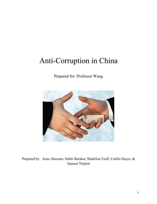 1
Anti-Corruption in China
Prepared for: Professor Wang
Prepared by: Anas Alazzam, Subhi Barakat, Madeline Ezell, Caitlin Hayes, &
Samuel Triplett
 