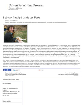 University Writing Program
University of Florida
(http://writing.uﬂ.edu)
Support the University Writing Program
(http://writing.uﬂ.edu/support-the-university-
writing-program/)
University Writing Program
(http://writing.uﬂ.edu/the-university-writing-
program/)
TweetTweet 0 0
Instructor Spotlight: Jamie Lee Marks
Published: August 8th, 2013
Category: Featured (http://writing.ufl.edu/category/news/featured/), Uncategorized (http://writing.ufl.edu/category/uncategorized/)
Jamie Lee Marks is a PhD student in UF’s Anthropology department and has been teaching for the University Writing Program since Fall 2011. She will serve as
a mentor to incoming Graduate Assistants for the Writing Program in the Fall 2013 semester. A UF alumnus, Jamie Lee received her Bachelor of Arts degree in
Women’s Studies and Political Science, and Master of Arts degree in Cultural Anthropology from the University of Florida. In addition, she earned a Certiﬁcate in
English Language Teaching to Adults from the University of Cambridge. She describes her experience as a UF undergraduate student as demanding, liberating,
and transformational because of committed instructors that required high quality written work and dialogue-based classroom environments that challenged her
to connect her lived experience to scholarly materials. These experiences inspired a commitment to undergraduate pedagogy and education at the University of
Florida. Working with undergraduate students has and continues to teach, move, and motivate her, as each student brings with her or him a particular
perspective on each course’s subject matter and, more broadly, on human social interaction and connection. She considers teaching one of the most rewarding
components of graduate studies.
As a cultural anthropologist, she is primarily interested in ethnographic ﬁeld methods, and narrative ethnography as a genre allowing social scientists—and
artists—to move their experiences to text and share them with various audiences. She has worked as a contracted researcher and also done ﬁeldwork in Lima,
Huaraz, and Huánuco, Peru; Mallorca, Spain; and Gainesville, Florida. Her work thus far has explored themes of narrating migration, mobility and transportation
infrastructure, and representations of gender in popular culture both in the United States and Peru. Her dissertation project currently focuses on the politics,
aesthetics, and experiences of contemporary transport reform in Lima, Peru.
Comments are currently closed.
Recent News
News Archive
13LikeLike ShareShare
Support the University Writing
Program
(http://writing.ufl.edu/support-the-
university-writing-program/)
Mar 12th, 2013
 