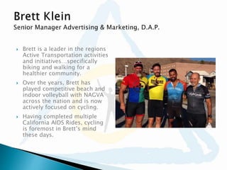  Brett is a leader in the regions
Active Transportation activities
and initiatives…specifically
biking and walking for a
healthier community.
 Over the years, Brett has
played competitive beach and
indoor volleyball with NAGVA
across the nation and is now
actively focused on cycling.
 Having completed multiple
California AIDS Rides, cycling
is foremost in Brett’s mind
these days.
 
