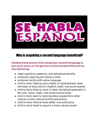 Why is acquiring a second language beneficial?
Studies have proven that studying a second language in
the early years of life garners numerous benefits such as
the following:
● reaps cognitive, academic, and attitudinal benefits
● enhances listening and memory skills
● enhances facility with native language
● child is more likely to score higher on standardized tests
and tests of basic skills in English, math, and social studies
● child is more likely to excel in other disciplines especially in
the arts, music, math, and social science areas
● child is more open to learning about people from other
cultures (cross-cultural skills & awareness)
● child is more likely to have better oral proficiency
● child is more likely to acquire a more natural accent
 