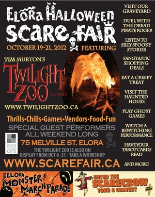 featuring
SPECIAL GUEST PERFORMERS
ALL WEEKEND LONG
75 MELVILLE ST. ELORA
October 19-21, 2012
Thrills•Chills•Games•Vendors•Food•Fun
www.twilightzoo.ca
THETWILIGHT ZOO IS ALSO ON
DISPLAY FROM OCT 6 -31 -TAKE AWORKSHOP
visit our
graveyard
duel with
the dread
pirateroger
listento
sillyspooky
stories
FANGTASTIC
shopping
deals
eat a creepy
treat
visit the
haunted
house
play ghost
games
watch a
bewitching
performance
haveyour
tarotcards
read
andmore!
ENTER THE
SCARECROW
TOUR & CONTEST
ENTER THE
SCARECROW
TOUR & CONTEST WIN
PRIZES
 