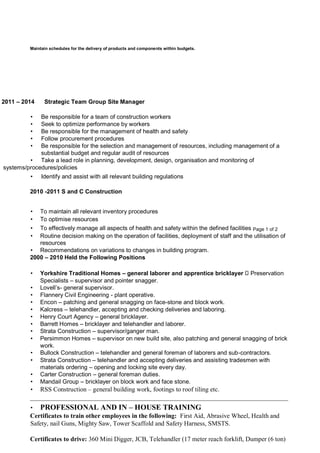 Maintain schedules for the delivery of products and components within budgets.
2011 – 2014 Strategic Team Group Site Manager
• Be responsible for a team of construction workers
• Seek to optimize performance by workers
• Be responsible for the management of health and safety
• Follow procurement procedures
• Be responsible for the selection and management of resources, including management of a
substantial budget and regular audit of resources
• Take a lead role in planning, development, design, organisation and monitoring of
systems/procedures/policies
• Identify and assist with all relevant building regulations
2010 -2011 S and C Construction
• To maintain all relevant inventory procedures
• To optimise resources
• To effectively manage all aspects of health and safety within the defined facilities Page 1 of 2
• Routine decision making on the operation of facilities, deployment of staff and the utilisation of
resources
• Recommendations on variations to changes in building program.
2000 – 2010 Held the Following Positions
• Yorkshire Traditional Homes – general laborer and apprentice bricklayer Preservation
Specialists – supervisor and pointer snagger.
• Lovell’s- general supervisor.
• Flannery Civil Engineering - plant operative.
• Encon – patching and general snagging on face-stone and block work.
• Kalcress – telehandler, accepting and checking deliveries and laboring.
• Henry Court Agency – general bricklayer.
• Barrett Homes – bricklayer and telehandler and laborer.
• Strata Construction – supervisor/ganger man.
• Persimmon Homes – supervisor on new build site, also patching and general snagging of brick
work.
• Bullock Construction – telehandler and general foreman of laborers and sub-contractors.
• Strata Construction – telehandler and accepting deliveries and assisting tradesmen with
materials ordering – opening and locking site every day.
• Carter Construction – general foreman duties.
• Mandail Group – bricklayer on block work and face stone.
• RSS Construction – general building work, footings to roof tiling etc.
________________________________________________________________________________
• PROFESSIONAL AND IN – HOUSE TRAINING
Certificates to train other employees in the following: First Aid, Abrasive Wheel, Health and
Safety, nail Guns, Mighty Saw, Tower Scaffold and Safety Harness, SMSTS.
Certificates to drive: 360 Mini Digger, JCB, Telehandler (17 meter reach forklift, Dumper (6 ton)
 