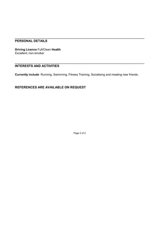 PERSONAL DETAILS
Driving Licence Full/Clean Health
Excellent; non-smoker
INTERESTS AND ACTIVITIES
Currently include Running, Swimming, Fitness Training, Socialising and meeting new friends.
REFERENCES ARE AVAILABLE ON REQUEST
Page 2 of 2
 