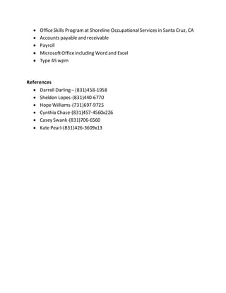  OfficeSkills Programat Shoreline OccupationalServices in Santa Cruz, CA
 Accounts payable and receivable
 Payroll
 MicrosoftOfficeincluding Word and Excel
 Type 45 wpm
References
 Darrell Darling – (831)458-1958
 Sheldon Lopes-(831)440-6770
 Hope Williams-(731)697-9725
 Cynthia Chase-(831)457-4560x226
 Casey Swank-(831)706-6560
 Kate Pearl-(831)426-3609x13
 