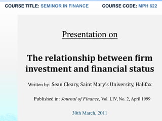 COURSE TITLE: SEMINOR IN FINANCE COURSE CODE: MPH 622
Presentation on
The relationship between firm
investment and financial status
Written by: Sean Cleary, Saint Mary’s University, Halifax
Published in: Journal of Finance, Vol. LIV, No. 2, April 1999
30th March, 2011
 
