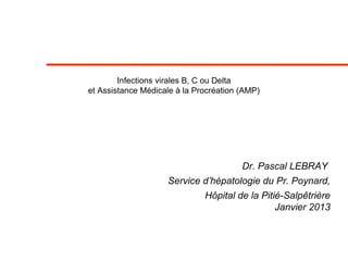 Infections virales B, C ou Delta
et Assistance Médicale à la Procréation (AMP)
Dr. Pascal LEBRAY
Service d’hépatologie du Pr. Poynard,
Hôpital de la Pitié-Salpêtrière
Janvier 2013
 