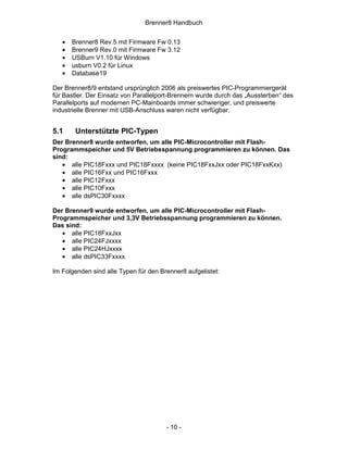Brenner8 Handbuch


   •   Brenner8 Rev.5 mit Firmware Fw 0.13
   •   Brenner9 Rev.0 mit Firmware Fw 3.12
   •   USBurn V1.10 für Windows
   •   usburn V0.2 für Linux
   •   Database19

Der Brenner8/9 entstand ursprünglich 2006 als preiswertes PIC-Programmiergerät
für Bastler. Der Einsatz von Parallelport-Brennern wurde durch das „Aussterben“ des
Parallelports auf modernen PC-Mainboards immer schwieriger, und preiswerte
industrielle Brenner mit USB-Anschluss waren nicht verfügbar.


5.1     Unterstützte PIC-Typen
Der Brenner8 wurde entworfen, um alle PIC-Microcontroller mit Flash-
Programmspeicher und 5V Betriebsspannung programmieren zu können. Das
sind:
   • alle PIC18Fxxx und PIC18Fxxxx (keine PIC18FxxJxx oder PIC18FxxKxx)
   • alle PIC16Fxx und PIC16Fxxx
   • alle PIC12Fxxx
   • alle PIC10Fxxx
   • alle dsPIC30Fxxxx

Der Brenner9 wurde entworfen, um alle PIC-Microcontroller mit Flash-
Programmspeicher und 3,3V Betriebsspannung programmieren zu können.
Das sind:
   • alle PIC18FxxJxx
   • alle PIC24FJxxxx
   • alle PIC24HJxxxx
   • alle dsPIC33Fxxxx

Im Folgenden sind alle Typen für den Brenner8 aufgelistet:




                                       - 10 -
 