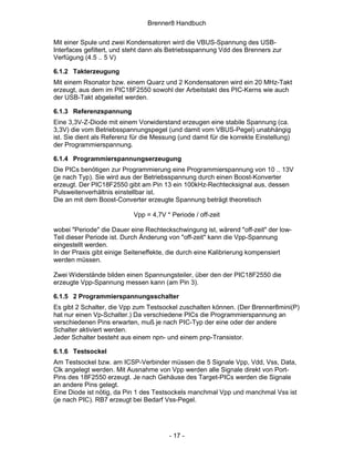 Brenner8 Handbuch

Mit einer Spule und zwei Kondensatoren wird die VBUS-Spannung des USB-
Interfaces gefiltert, und steht dann als Betriebsspannung Vdd des Brenners zur
Verfügung (4.5 .. 5 V)

6.1.2 Takterzeugung
Mit einem Rsonator bzw. einem Quarz und 2 Kondensatoren wird ein 20 MHz-Takt
erzeugt, aus dem im PIC18F2550 sowohl der Arbeitstakt des PIC-Kerns wie auch
der USB-Takt abgeleitet werden.

6.1.3 Referenzspannung
Eine 3,3V-Z-Diode mit einem Vorwiderstand erzeugen eine stabile Spannung (ca.
3,3V) die vom Betriebsspannungspegel (und damit vom VBUS-Pegel) unabhängig
ist. Sie dient als Referenz für die Messung (und damit für die korrekte Einstellung)
der Programmierspannung.

6.1.4 Programmierspannungserzeugung
Die PICs benötigen zur Programmierung eine Programmierspannung von 10 .. 13V
(je nach Typ). Sie wird aus der Betriebsspannung durch einen Boost-Konverter
erzeugt. Der PIC18F2550 gibt am Pin 13 ein 100kHz-Rechtecksignal aus, dessen
Pulsweitenverhältnis einstellbar ist.
Die an mit dem Boost-Converter erzeugte Spannung beträgt theoretisch

                            Vpp = 4,7V * Periode / off-zeit

wobei "Periode" die Dauer eine Rechteckschwingung ist, wärend "off-zeit" der low-
Teil dieser Periode ist. Durch Änderung von "off-zeit" kann die Vpp-Spannung
eingestellt werden.
In der Praxis gibt einige Seiteneffekte, die durch eine Kalibrierung kompensiert
werden müssen.

Zwei Widerstände bilden einen Spannungsteiler, über den der PIC18F2550 die
erzeugte Vpp-Spannung messen kann (am Pin 3).

6.1.5 2 Programmierspannungsschalter
Es gibt 2 Schalter, die Vpp zum Testsockel zuschalten können. (Der Brenner8mini(P)
hat nur einen Vp-Schalter.) Da verschiedene PICs die Programmierspannung an
verschiedenen Pins erwarten, muß je nach PIC-Typ der eine oder der andere
Schalter aktiviert werden.
Jeder Schalter besteht aus einem npn- und einem pnp-Transistor.

6.1.6 Testsockel
Am Testsockel bzw. am ICSP-Verbinder müssen die 5 Signale Vpp, Vdd, Vss, Data,
Clk angelegt werden. Mit Ausnahme von Vpp werden alle Signale direkt von Port-
Pins des 18F2550 erzeugt. Je nach Gehäuse des Target-PICs werden die Signale
an andere Pins gelegt.
Eine Diode ist nötig, da Pin 1 des Testsockels manchmal Vpp und manchmal Vss ist
(je nach PIC). RB7 erzeugt bei Bedarf Vss-Pegel.




                                        - 17 -
 