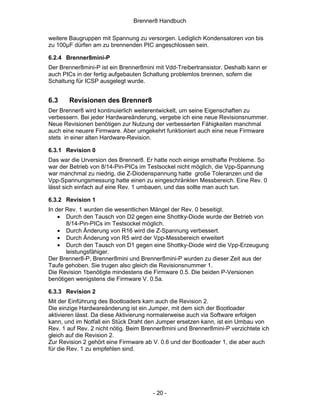 Brenner8 Handbuch

weitere Baugruppen mit Spannung zu versorgen. Lediglich Kondensatoren von bis
zu 100µF dürfen am zu brennenden PIC angeschlossen sein.

6.2.4 Brenner8mini-P
Der Brenner8mini-P ist ein Brenner8mini mit Vdd-Treibertransistor. Deshalb kann er
auch PICs in der fertig aufgebauten Schaltung problemlos brennen, sofern die
Schaltung für ICSP ausgelegt wurde.


6.3    Revisionen des Brenner8
Der Brenner8 wird kontinuierlich weiterentwickelt, um seine Eigenschaften zu
verbessern. Bei jeder Hardwareänderung, vergebe ich eine neue Revisionsnummer.
Neue Revisionen benötigen zur Nutzung der verbesserten Fähigkeiten manchmal
auch eine neuere Firmware. Aber umgekehrt funktioniert auch eine neue Firmware
stets in einer alten Hardware-Revision.

6.3.1 Revision 0
Das war die Urversion des Brenner8. Er hatte noch einige ernsthafte Probleme. So
war der Betrieb von 8/14-Pin-PICs im Testsockel nicht möglich, die Vpp-Spannung
war manchmal zu niedrig, die Z-Diodenspannung hatte große Toleranzen und die
Vpp-Spannungsmessung hatte einen zu eingeschränkten Messbereich. Eine Rev. 0
lässt sich einfach auf eine Rev. 1 umbauen, und das sollte man auch tun.

6.3.2 Revision 1
In der Rev. 1 wurden die wesentlichen Mängel der Rev. 0 beseitigt.
    • Durch den Tausch von D2 gegen eine Shottky-Diode wurde der Betrieb von
       8/14-Pin-PICs im Testsockel möglich.
    • Durch Änderung von R16 wird die Z-Spannung verbessert.
    • Durch Änderung von R5 wird der Vpp-Messbereich erweitert
    • Durch den Tausch von D1 gegen eine Shottky-Diode wird die Vpp-Erzeugung
       leistungsfähiger.
Der Brenner8-P, Brenner8mini und Brenner8mini-P wurden zu dieser Zeit aus der
Taufe gehoben. Sie trugen also gleich die Revisionsnummer 1.
Die Revision 1benötigte mindestens die Firmware 0.5. Die beiden P-Versionen
benötigen wenigstens die Firmware V. 0.5a.

6.3.3 Revision 2
Mit der Einführung des Bootloaders kam auch die Revision 2.
Die einzige Hardwareänderung ist ein Jumper, mit dem sich der Bootloader
aktivieren lässt. Da diese Aktivierung normalerweise auch via Software erfolgen
kann, und im Notfall ein Stück Draht den Jumper ersetzen kann, ist ein Umbau von
Rev. 1 auf Rev. 2 nicht nötig. Beim Brenner8mini und Brenner8mini-P verzichtete ich
gleich auf die Revision 2.
Zur Revision 2 gehört eine Firmware ab V. 0.6 und der Bootloader 1, die aber auch
für die Rev. 1 zu empfehlen sind.




                                       - 20 -
 