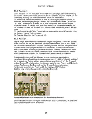 Brenner8 Handbuch

6.3.4 Revision 3
Diese Revision soll vor allem dem Brenner8P eine vollwertige ICSP-Unterstützung
bescheren. Dafür waren eine zusätzlicher Reset-Transistor (Q8) und eine MCLR pull-
up-Diode (D4) nötig. Der normale Brenner8 erhält nur die Diode D4.
Mit dem Reset-Transistor können PICs auch in Schaltungen gebrannt werden, in
denen ein niederohmiger (wenige Kiloohm) pull-up-Widerstand am MCLR-Pin sitzt.
Die Diode D4 ermöglicht es einen PIC in einer Testplatine oder in einer fertigen
Schaltung „laufen“ zu lassen. Das erleichtert deutlich die Softwareentwicklung, da
der Brenner zum Test der Software nicht mehr von der Testplatine getrennt werden
muss.
Für das Brennen von PICs im Testsockel oder einem einfachen ICSP-Adapter bringt
die Revision 3 keine Veränderungen.
Die Revision 3 benötigt die Firmware V 0.8.

6.3.5 Revision 4
Es gab einige Probleme beim Löschen von einigen wenigen PIC-Typen mit großem
Flash-Speicher wie z.B. PIC18F4682. Als Ursache stellte sich heraus, dass diese
PICs während des Brennens/Löschens kurzfristig deutlich mehr als die spezifizierten
10 mA aus der Versorgungsspannung Vdd aufnahmen. Pufferkondensatoren an
allen unverstärkten Vdd-Ausgängen beheben dieses Problem. Der Brenner8 erhält
zwei Pufferkondensatoren, während der Brenner8P und der Brenner8mini jeweils
einen Kondensator erhalten. Der Brenner8miniP benötigt keine Modifikation.

Brenner der Revisionen 2 und 3 lassen sich mit den Kondensatoren leicht
nachrüsten. Ich empfehle Keramikkondensatoren von 47 .. 220 nF, die sich leicht auf
der Unterseite der Platine anlöten lassen. (Meistens genügen 47 nF) Der Brenner8
und der Brenner8P erhalten einen Kondensator zwischen den Pins 31 und 32 der 40-
poligen Testfassung. Der Brenner8 und der Brenner8mini erhalten einen
Kondensator zwischen den Pins 2 und 3 der 5-poligen ICSP-Buchse.
Das Bild zeigt einen entsprechend modifizierten Brenner8.




Abbildung 2 Leiterseite eines entsprechend Rev. 4 modifizierten Brenner8

Brenner8 der Revision 4 benötigen eine Firmware ab 0.8a, um alle PIC im on-board-
Sockel problemlos erkennen zu können.




                                           - 21 -
 