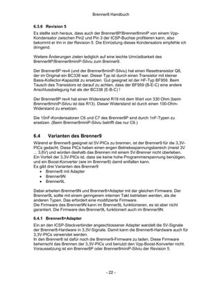 Brenner8 Handbuch

6.3.6 Revision 5
Es stellte sich heraus, dass auch der Brenner8P/Brenner8miniP von einem Vpp-
Kondensator zwischen Pin2 und Pin 3 der ICSP-Buchse profitieren kann, also
bekommt er ihn in der Revision 5. Die Einrüstung dieses Kondensators empfehle ich
dringend.

Weitere Änderungen zielen lediglich auf eine leichte Umrüstbarkeit des
Brenner8P/Brenner8miniP-Silviu zum Brenner9.

Der Brenner8P rev4 (und der Brenner8miniP-Silviu) hat einen Resettransistor Q8,
der im Original ein BC338 war. Dieser Typ ist durch einen Transistor mit kleiner
Basis-Kollector-Kapazität zu ersetzen. Gut geeignet ist der HF-Typ BF959. Beim
Tausch des Transistors ist darauf zu achten, dass der BF959 (B-E-C) eine andere
Anschlussbelegung hat als der BC338 (E-B-C) !

Der Brenner8P rev4 hat einen Widerstand R19 mit dem Wert von 330 Ohm (beim
Brenner8miniP-Silviu ist das R13). Dieser Widerstand ist durch einen 100-Ohm-
Widerstand zu ersetzen.

Die 10nF-Kondensatoren C6 und C7 des Brenner8P sind durch 1nF-Typen zu
ersetzen. (Beim Brenner8miniP-Silviu betrifft das nur C6.)


6.4    Varianten des Brenner9
Wärend er Brenner8 geeignet ist 5V-PICs zu brennen, ist der Brenner9 für die 3,3V-
PICs gedacht. Diese PICs haben einen engen Betriebsspannungsbereich (meist 3V
... 3,6V) und würden deshalb das Brennen mit einem 5V-Brenner nicht überleben.
Ein Vorteil der 3,3V-PICs ist, dass sie keine hohe Programmierspannung benütigen,
und ein Boost-Konverter (wie im Brenner8) damit entfallen kann.
Es gibt drei Varianten des Brenner9
     • Brenner8 mit Adapter
     • Brenner9N
     • Brenner9L

Dabei arbeiten Brenner9N und Brenner8+Adapter mit der gleichen Firmware. Der
Brenner9L sollte mit einem geringerem internen Takt betrieben werden, als die
anderen Typen. Das erfordert eine modifizierte Firmware.
Die Firmware des Brenner9N kann im Brenner9L funktionieren, es ist aber nicht
garantiert. Die Firmware des Brenner9L funktioniert auch im Brenner9N.

6.4.1 Brenner8+Adapter
Ein an den ICSP-Steckverbinder angeschlossener Adapter wandelt die 5V-Signale
der Brenner8-Hardware in 3,3V-Signale. Damit kann die Brenner8-Hardware auch für
3,3V-PICs verwendet werden.
In den Brenner8 ist dafür noch die Brenner9-Firmware zu laden. Diese Firmware
beherrscht das Brennen der 3,3V-PICs und benutzt den Vpp-Boost-Konverter nicht.
Voraussetzung ist ein Brenner8P oder Brenner8miniP-Silviu der Revision 5.




                                       - 22 -
 