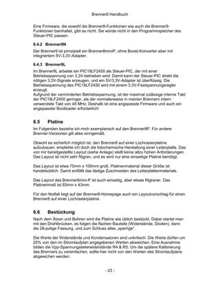 Brenner8 Handbuch

Eine Firmware, die sowohl die Brenner8-Funktionen wie auch die Brenner9-
Funktionen beinhaltet, gibt es nicht. Sie würde nicht in den Programmspeicher des
Steuer-PIC passen.

6.4.2 Brenner9N
Der Brenner9 ist prinzipiell ein Brenner8miniP, ohne Boost-Konverter aber mit
integriertem 5V-3,3V-Adapter.

6.4.3 Brenner9L
Im Brenner9L arbeitet ein PIC18LF2450 als Steuer-PIC, der mit einer
Betriebsspannung von 3,3V-betrieben wird. Damit kann der Steuer-PIC direkt die
nötigen 3,3V-Signale erzeugen, und ein 5V/3,3V-Adapter ist überflüssig. Die
Betriebsspannung des PIC18LF2450 wird mit einem 3,3V-Festspannungsregler
erzeugt.
Aufgrund der verminderten Betriebsspannung, ist der maximal zulässige interne Takt
der PIC18LF2450 geringer, als der normalerweise in meinen Brennern intern
verwendete Takt von 48 MHz. Deshalb ist eine angepasste Firmware und auch ein
angepasster Bootloader erforderlich!


6.5     Platine
Im Folgenden beziehe ich mich exemplarisch auf den Brenner8P. Für andere
Brenner-Versionen gilt alles sinngemäß.

Obwohl es sicherlich möglich ist, den Brenner8 auf einer Lochrasterplatine
aufzubauen, empfehle ich doch die fotochemische Herstellung einer Leiterplatte. Das
von mir bereitgestellte Layout (siehe Anlage) stellt keine allzu hohen Anforderungen.
Das Layout ist nicht sehr filigran, und es wird nur eine einseitige Platine benötigt.

Das Layout ist etwa 75mm x 100mm groß. Platinenmaterial dieser Größe ist
handelsüblich. Damit entfällt das lästige Zuschneiden des Leiterplattenmaterials.

Das Layout des Brenner8mini-P ist auch einseitig, aber etwas filigraner. Das
Platinenmaß ist 83mm x 43mm.

Für den Notfall liegt auf der Brenner8-Homepage auch ein Layoutvorschlag für einen
Brenner8 auf einer Lochrasterplatine.


6.6     Bestückung
Nach dem Ätzen und Bohren wird die Platine wie üblich bestückt. Dabei startet man
mit den Drahtbrücken, es folgen die flachen Bauteile (Widerstände, Dioden), dann
die 28-polige Fassung, und zum Schluss alles „sperrige“.

Die Werte der Widerstände und Kondensatoren sind unkritisch. Die Werte dürfen um
25% von den im Stromlaufplan angegebenen Werten abweichen. Eine Ausnahme
bilden die Vpp-Spannungsteilerwiderstände R4 & R5. Um die spätere Kalibrierung
des Brenners zu vereinfachen, sollte hier nicht von den Werten des Stromlaufplans
abgewichen werden.


                                        - 23 -
 