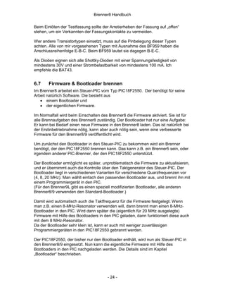 Brenner8 Handbuch

Beim Einlöten der Testfassung sollte der Arretierheben der Fassung auf „offen“
stehen, um ein Verkannten der Fassungskontakte zu vermeiden.

Wer andere Transistortypen einsetzt, muss auf die Pinbelegung dieser Typen
achten. Alle von mir vorgesehenen Typen mit Ausnahme des BF959 haben die
Anschlussreihenfolge E-B-C. Beim BF959 lautet sie dagegen B-E-C.

Als Dioden eignen sich alle Shottky-Dioden mit einer Spannungsfestigkeit von
mindestens 30V und einer Strombelastbarkeit von mindestens 100 mA. Ich
empfehle die BAT43.


6.7    Firmware & Bootloader brennen
Im Brenner8 arbeitet ein Steuer-PIC vom Typ PIC18F2550. Der benötigt für seine
Arbeit natürlich Software. Die besteht aus
   • einem Bootloader und
   • der eigentlichen Firmware.

Im Normalfall wird beim Einschalten des Brenner8 die Firmware aktiviert. Sie ist für
alle Brennaufgeben des Brenner8 zuständig. Der Bootloader hat nur eine Aufgabe:
Er kann bei Bedarf einen neue Firmware in den Brenner8 laden. Das ist natürlich bei
der Erstinbetriebnahme nötig, kann aber auch nötig sein, wenn eine verbesserte
Firmware für den Brenner8/9 veröffentlicht wird.

Um zunächst den Bootloader in den Steuer-PIC zu bekommen wird ein Brenner
benötigt, der den PIC18F2550 brennen kann. Das kann z.B. ein Brenner5 sein, oder
irgendein anderer PIC-Brenner, der den PIC18F2550 unterstützt.

Der Bootloader ermöglicht es später, unproblematisch die Firmware zu aktualisieren,
und er übernimmt auch die Kontrolle über den Taktgenerator des Steuer-PIC. Der
Bootloader liegt in verschiedenen Varianten für verschiedene Quarzfrequenzen vor
(4, 8, 20 MHz). Man wählt einfach den passenden Bootloader aus, und brennt ihn mit
einem Programmiergerät in den PIC.
(Für den Brenner9L gibt es einen speziell modifizierten Bootloader, alle anderen
Brenner8/9 verwenden den Standard-Bootloader.)

Damit wird automatisch auch die Taktfrequenz für die Firmware festgelegt. Wenn
man z.B. einen 8-MHz-Resonator verwenden will, dann brennt man einen 8-MHz-
Bootloader in den PIC. Wird dann später die (eigentlich für 20 MHz ausgelegte)
Firmware mit Hilfe des Bootloaders in den PIC geladen, dann funktioniert diese auch
mit dem 8 MHz-Resonator.
Da der Bootloader sehr klein ist, kann er auch mit weniger zuverlässigen
Programmiergeräten in den PIC18F2550 gebrannt werden.

Der PIC18F2550, der bisher nur den Bootloader enthält, wird nun als Steuer-PIC in
den Brenner8/9 eingesetzt. Nun kann die eigentliche Firmware mit Hilfe des
Bootloaders in den PIC nachgeladen werden. Die Details sind im Kapitel
„Bootloader“ beschrieben.




                                       - 24 -
 