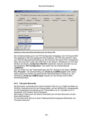 Brenner8 Handbuch




Abbildung 4 Resonator/Quarz-Einstellung für den Steuer-PIC

Die Vorteilereinstellung ist in der PIC-Konfiguration festgelegt, die im Firmware-HEX-
File abgelegt ist. Mit einer geeigneten Brennsoftware, wie P18 oder US-Burn, lässt
sich diese Konfigurationseinstellung vor dem Brennen des Steuer-PICs manipulieren.
Dazu wird nach dem Laden des HEX-Files in der „Basics“ -Karteikarte von P18 oder
US-Burn die Option „Config from HEX-File“ deaktiviert. Danach wechselt man auf
die Karteikarte „PIC Configuration“. Dort wählt man die Unterkarteikarte
„CONFIG1L“.
Hier nun findet man alle Takteinstellungen des PIC. Wichtig ist die Option „96 MHz
PLL Prescaler“, die standardmäßig auf „Divide by 5 (20MHz input)“ steht. Diese
Option passt man einfach der gewünschten Resonator/Quarz-Frequenz an. Die
Einstellung „Divide by 2 (8MHz input)“ erlaubt z.B. den Einsatz eines 8 MHz
Keramikresonators.


6.8.1 Takt beim Brenner9L
Der Brenner9L verwendet einen internen System-Takt von nur 16 MHz (anstelle von
48 MHz). Deshalb ist bei Ihm der Frequenzteiler, der den 96-MHz-PLL-Ausgangstakt
auf den Systemtakt herunterteilt auf ein Teilverhältnis von 6:1 (anstelle von 2:1)
eingestellt. (CPU System Clock Postscaler)
Alle anderen Takte (auch der externe Quarztakt) sind mit dem Brenner8 und dem
Brenner9N identisch.
Für den Brenner9L gibt es an diese Taktbesonderheit angepasse Bootloader und
Firmware-Versionen.




                                          - 26 -
 