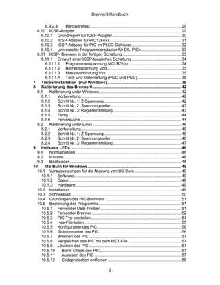Brenner8 Handbuch

      6.9.2.4      Hardwaretest................................................................................ 29
  6.10 ICSP-Adapter ............................................................................................. 29
    6.10.1 Grundregeln für ICSP-Adapter ............................................................ 30
    6.10.2 ICSP-Adapter für PIC12F6xx .............................................................. 31
    6.10.3 ICSP-Adapter für PIC im PLCC-Gehäuse ........................................... 32
    6.10.4 Universeller Programmieradapter für DIL-PICs................................... 33
  6.11 ICSP- Brennen in der fertigen Schaltung ................................................... 33
    6.11.1 Entwurf einer ICSP-tauglichen Schaltung ........................................... 34
      6.11.1.1 Programmierspannung MCLR/Vpp .............................................. 34
      6.11.1.2 Betriebsspannung Vdd................................................................. 35
      6.11.1.3 Masseverbindung Vss.................................................................. 35
      6.11.1.4 Takt- und Datenleitung (PGC und PGD) ...................................... 35
7 Treiberinstallation (nur Windows)................................................................. 36
8 Kalibrierung des Brenner8 ............................................................................. 42
  8.1    Kalibrierung unter Windows........................................................................ 42
    8.1.1     Vorbereitung........................................................................................ 42
    8.1.2     Schritt Nr. 1: Z-Spannung.................................................................... 42
    8.1.3     Schritt Nr. 2: Spannungsteiler ............................................................. 43
    8.1.4     Schritt Nr. 3: Reglereinstellung............................................................ 43
    8.1.5     Fertig ................................................................................................... 44
    8.1.6     Fehlersuche ........................................................................................ 44
  8.2    Kalibrierung unter Linux ............................................................................. 46
    8.2.1     Vorbereitung........................................................................................ 46
    8.2.2     Schritt Nr. 1: Z-Spannung.................................................................... 46
    8.2.3     Schritt Nr. 2: Spannungsteiler ............................................................. 46
    8.2.4     Schritt Nr. 3: Reglereinstellung............................................................ 47
9 Indikator LEDs ................................................................................................. 48
  9.1    Normalbetrieb............................................................................................. 48
  9.2    Havarie....................................................................................................... 48
  9.3    Bootloader .................................................................................................. 48
10    US-Burn for Windows.................................................................................. 49
  10.1 Voraussetzungen für die Nutzung von US-Burn......................................... 49
    10.1.1 Software .............................................................................................. 49
    10.1.2 Daten .................................................................................................. 49
    10.1.3 Hardware............................................................................................. 49
  10.2 Installation .................................................................................................. 49
  10.3 Schnellstart ................................................................................................ 50
  10.4 Grundlagen des PIC-Brennens .................................................................. 51
  10.5 Bedienung des Programms........................................................................ 51
    10.5.1 Fehlender USB-Treiber ....................................................................... 51
    10.5.2 Fehlender Brenner .............................................................................. 52
    10.5.3 PIC-Typ einstellen............................................................................... 54
    10.5.4 Hex-File-laden..................................................................................... 55
    10.5.5 Konfiguration des PIC ......................................................................... 56
    10.5.6 ID-Information des PIC........................................................................ 56
    10.5.7 Brennen des PIC................................................................................. 57
    10.5.8 Vergleichen des PIC mit dem HEX-File .............................................. 57
    10.5.9 Löschen des PIC................................................................................. 57
    10.5.10     Blank Check des PIC....................................................................... 57
    10.5.11     Auslesen des PIC ............................................................................ 57
    10.5.12     Codeprotection entfernen ................................................................ 58

                                                          -3-
 