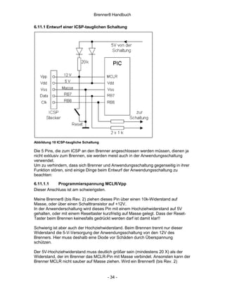 Brenner8 Handbuch

6.11.1 Entwurf einer ICSP-tauglichen Schaltung




Abbildung 10 ICSP-taugliche Schaltung

Die 5 Pins, die zum ICSP an den Brenner angeschlossen werden müssen, dienen ja
nicht exklusiv zum Brennen, sie werden meist auch in der Anwendungsschaltung
verwendet.
Um zu verhindern, dass sich Brenner und Anwendungsschaltung gegenseitig in ihrer
Funktion stören, sind einige Dinge beim Entwurf der Anwendungsschaltung zu
beachten:

6.11.1.1    Programmierspannung MCLR/Vpp
Dieser Anschluss ist am schwierigsten.

Meine Brenner8 (bis Rev. 2) ziehen dieses Pin über einen 10k-Widerstand auf
Masse, oder über einen Schalttransistor auf +12V.
In der Anwenderschaltung wird dieses Pin mit einem Hochziehwiderstand auf 5V
gehalten, oder mit einem Resettaster kurzfristig auf Masse gelegt. Dass der Reset-
Taster beim Brennen keinesfalls gedrückt werden darf ist damit klar!!

Schwierig ist aber auch der Hochziehwiderstand. Beim Brennen trennt nur dieser
Widerstand die 5-V-Versorgung der Anwendungsschaltung von den 12V des
Brenners. Hier muss deshalb eine Diode vor Schäden durch Überspannung
schützen.

Der 5V-Hochziehwiderstand muss deutlich größer sein (mindestens 20 X) als der
Widerstand, der im Brenner das MCLR-Pin mit Masse verbindet. Ansonsten kann der
Brenner MCLR nicht sauber auf Masse ziehen. Wird ein Brenner8 (bis Rev. 2)


                                        - 34 -
 