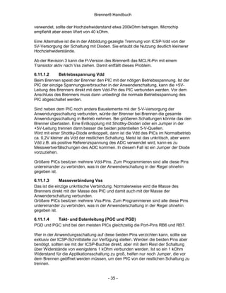 Brenner8 Handbuch

verwendet, sollte der Hochziehwiderstand etwa 200kOhm betragen. Microchip
empfiehlt aber einen Wert von 40 kOhm.

Eine Alternative ist die in der Abbildung gezeigte Trennung von ICSP-Vdd von der
5V-Versorgung der Schaltung mit Dioden. Sie erlaubt die Nutzung deutlich kleinerer
Hochziehwiderstände.

Ab der Revision 3 kann die P-Version des Brenner8 das MCLR-Pin mit einem
Transistor aktiv nach Vss ziehen. Damit entfällt dieses Problem.

6.11.1.2     Betriebsspannung Vdd
Beim Brennen speist der Brenner den PIC mit der nötigen Betriebsspannung. Ist der
PIC der einzige Spannungsverbraucher in der Anwenderschaltung, kann die +5V-
Leitung des Brenners direkt mit dem Vdd-Pin des PIC verbunden werden. Vor dem
Anschluss des Brenners muss dann unbedingt die normale Betriebsspannung des
PIC abgeschaltet werden.

Sind neben dem PIC noch andere Bauelemente mit der 5-V-Versorgung der
Anwendungsschaltung verbunden, würde der Brenner bei Brennen die gesamte
Anwendungsschaltung in Betrieb nehmen. Bei größeren Schaltungen könnte das den
Brenner überlasten. Eine Entkopplung mit Shottky-Dioden oder ein Jumper in der
+5V-Leitung trennen dann besser die beiden potentiellen 5-V-Quellen.
Wird mit einer Shottky-Diode entkoppelt, dann ist die Vdd des PICs im Normalbetrieb
ca. 0,2V kleiner als Vdd der restlichen Schaltung. Meist ist das unkritisch, aber wenn
Vdd z.B. als positive Referenzspannung des ADC verwendet wird, kann es zu
Messwertverfälschungen des ADC kommen. In diesem Fall ist ein Jumper der Diode
vorzuziehen.

Größere PICs besitzen mehrere Vdd-Pins. Zum Programmieren sind alle diese Pins
untereinander zu verbinden, was in der Anwenderschaltung in der Regel ohnehin
gegeben ist.

6.11.1.3      Masseverbindung Vss
Das ist die einzige unkritische Verbindung. Normalerweise wird die Masse des
Brenners direkt mit der Masse des PIC und damit auch mit der Masse der
Anwenderschaltung verbunden.
Größere PICs besitzen mehrere Vss-Pins. Zum Programmieren sind alle diese Pins
untereinander zu verbinden, was in der Anwenderschaltung in der Regel ohnehin
gegeben ist.

6.11.1.4  Takt- und Datenleitung (PGC und PGD)
PGD und PGC sind bei den meisten PICs gleichzeitig die Port-Pins RB6 und RB7.

Wer in der Anwendungsschaltung auf diese beiden Pins verzichten kann, sollte sie
exklusiv der ICSP-Schnittstelle zur Verfügung stellen. Werden die beiden Pins aber
benötigt, sollten sie mit der ICSP-Buchse direkt, aber mit dem Rest der Schaltung
über Widerstände von wenigstens 1 kOhm verbunden werden. Ist so ein 1 kOhm
Widerstand für die Applikationsschaltung zu groß, helfen nur noch Jumper, die vor
dem Brennen geöffnet werden müssen, um den PIC von der restlichen Schaltung zu
trennen.


                                        - 35 -
 