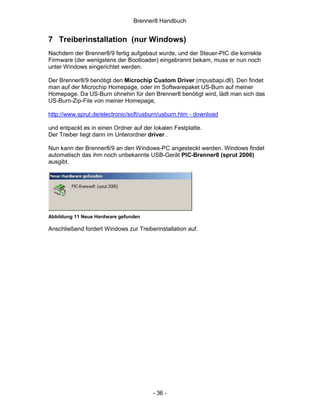 Brenner8 Handbuch


7 Treiberinstallation (nur Windows)
Nachdem der Brenner8/9 fertig aufgebaut wurde, und der Steuer-PIC die korrekte
Firmware (der wenigstens der Bootloader) eingebrannt bekam, muss er nun noch
unter Windows eingerichtet werden.

Der Brenner8/9 benötigt den Microchip Custom Driver (mpusbapi.dll). Den findet
man auf der Microchip Homepage, oder im Softwarepaket US-Burn auf meiner
Homepage. Da US-Burn ohnehin für den Brenner8 benötigt wird, lädt man sich das
US-Burn-Zip-File von meiner Homepage,

http://www.sprut.de/electronic/soft/usburn/usburn.htm - download

und entpackt es in einen Ordner auf der lokalen Festplatte.
Der Treiber liegt dann im Unterordner driver .

Nun kann der Brenner8/9 an den Windows-PC angesteckt werden. Windows findet
automatisch das ihm noch unbekannte USB-Gerät PIC-Brenner8 (sprut 2006)
ausgibt.




Abbildung 11 Neue Hardware gefunden

Anschließend fordert Windows zur Treiberinstallation auf.




                                        - 36 -
 