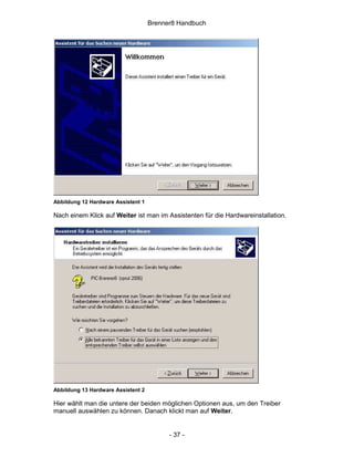 Brenner8 Handbuch




Abbildung 12 Hardware Assistent 1

Nach einem Klick auf Weiter ist man im Assistenten für die Hardwareinstallation.




Abbildung 13 Hardware Assistent 2

Hier wählt man die untere der beiden möglichen Optionen aus, um den Treiber
manuell auswählen zu können. Danach klickt man auf Weiter.


                                          - 37 -
 