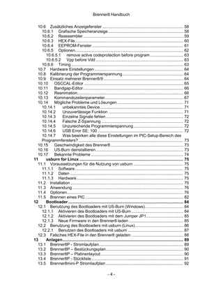 Brenner8 Handbuch

  10.6 Zusätzliches Anzeigefenster ...................................................................... 58
    10.6.1 Grafische Speicheranzeige ................................................................. 58
    10.6.2 Reassembler ....................................................................................... 59
    10.6.3 HEX-File.............................................................................................. 60
    10.6.4 EEPROM-Fenster ............................................................................... 61
    10.6.5 Optionen.............................................................................................. 62
      10.6.5.1 remove active codeprotection before program............................. 63
      10.6.5.2 Vpp before Vdd ............................................................................ 63
    10.6.6 Timing ................................................................................................. 63
  10.7 Hardware Einstellungen ............................................................................. 64
  10.8 Kalibrierung der Programmierspannung..................................................... 64
  10.9 Einsatz mehrerer Brenner8/9 ..................................................................... 64
  10.10   OSCCAL-Editor ...................................................................................... 65
  10.11   Bandgap-Editor....................................................................................... 66
  10.12   Reanimation............................................................................................ 66
  10.13   Kommandozeilenparameter.................................................................... 67
  10.14   Mögliche Probleme und Lösungen ......................................................... 71
    10.14.1    unbekanntes Device ........................................................................ 71
    10.14.2    Unzuverlässige Funktion ................................................................. 71
    10.14.3    Einzelne Signale fehlen ................................................................... 72
    10.14.4    Falsche Z-Spannung ....................................................................... 72
    10.14.5    Unzureichende Programmierspannung ........................................... 72
    10.14.6    USB Error SE: 100 .......................................................................... 72
    10.14.7    Was bewirken alle diese Einstellungen im PIC-Setup-Bereich des
    Programmfensters? ........................................................................................... 73
  10.15   Geschwindigkeit des Brenner8 ............................................................... 73
  10.16   US-Burn deinstallieren............................................................................ 73
  10.17   Bekannte Probleme ................................................................................ 74
11    usburn for Linux .......................................................................................... 75
  11.1 Voraussetzungen für die Nutzung von usburn ........................................... 75
    11.1.1 Software .............................................................................................. 75
    11.1.2 Daten .................................................................................................. 75
    11.1.3 Hardware............................................................................................. 75
  11.2 Installation .................................................................................................. 75
  11.3 Anwendung ................................................................................................ 76
  11.4 Optionen..................................................................................................... 76
  11.5 Brennen eines PIC ..................................................................................... 82
12    Bootloader .................................................................................................... 84
  12.1 Benutzung des Bootloaders mit US-Burn (Windows) ................................. 84
    12.1.1 Aktivieren des Bootloaders mit US-Burn ............................................. 84
    12.1.2 Aktivieren des Bootloaders mit dem Jumper JP1................................ 85
    12.1.3 Neue Firmware in den Brenner8 laden ............................................... 85
  12.2 Benutzung des Bootloaders mit usburn (Linux).......................................... 86
    12.2.1 Benutzen des Bootloaders mit usburn ................................................ 87
  12.3 Falsches HEX-File in den Brenner8 geladen ............................................. 88
13    Anlagen......................................................................................................... 89
  13.1 Brenner8P - Stromlaufplan ......................................................................... 89
  13.2 Brenner8P – Bestückungsplan ................................................................... 90
  13.3 Brenner8P – Platinenlayout........................................................................ 90
  13.4 Brenner8P - Stückliste................................................................................ 91
  13.5 Brenner8mini-P Stromlaufplan ................................................................... 92

                                                         -4-
 