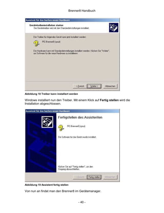 Brenner8 Handbuch




Abbildung 18 Treiber kann installiert werden

Windows installiert nun den Treiber. Mit einem Klick auf Fertig stellen wird die
Installation abgeschlossen.




Abbildung 19 Assistent fertig stellen

Von nun an findet man den Brenner8 im Gerätemanager.


                                               - 40 -
 