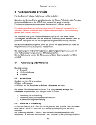 Brenner8 Handbuch


8 Kalibrierung des Brenner8
Für den Brenner9 ist eine Kalibrierung nicht erforderlich.

Nachdem der Brenner8 fertig aufgebaut wurde, der Steuer-PIC die korrekte Firmware
eingebrannt bekam und der USB-Treiber eingerichtet wurde, muss die
Programmierspannungserzeugung des Brenners noch kalibriert werden.

Ein unkalibrierter Brenner8 ist in der Lage jeden PIC innerhalb kürzester Zeit zu
zerstören! Es kann problemlos eine Programmierspannung von Vpp=25V erzeugt
werden. Das überlebt kein PIC!!

Der Brenner8 erzeugt die Programmierspannung Vpp mit Hilfe eines kleinen
Schaltreglers. Per Software kann die Höhe der Spannung variiert werden. Damit ist
garantiert, dass jeder PIC die für ihn optimale Programmierspannung bekommt.

Das funktioniert aber nur optimal, wenn der Steuer-PIC des Brenners die Höhe der
Programmierspannung auch genau messen kann.

Die Spannung wird im Brenner8 über einen Spannungsteiler gemessen, und mit
einer Referenzspannung (von einer Z-Diode) verglichen.
Bei der Kalibrierung werden die Z-Spannung und das Spannungsteilerverhältnis
ermittelt.


8.1     Kalibrierung unter Windows

Benötigt werden:
   • Brenner8
   • US-Burn-Software
   • Voltmeter

8.1.1 Vorbereitung
Den Brenner8 am PC anschließen.
US-Burn im PC starten
In US-Burn auf die Registerkarte Options – Hardware wechseln.

Die nötigen Einstellungen werden in der „Box“ programming voltage Vpp
calibration vorgenommen, und erfolgen in drei Schritten

   1. Einstellung der Z-Spannung
   2. Einstellung des Spannungsteilerverhältnisses
   3. Automatische Reglereinstellung

8.1.2 Schritt Nr. 1: Z-Spannung
Im Stromlaufplan ist eine 3,3V-Z-Diode vorgesehen, aber typische Z-Dioden haben
eine Toleranz von 10%. Man kann sich auf die Spannungsangabe also nicht
verlassen.
Die Spannung über der Z-Diode D3 wird mit dem Voltmeter gemessen. (Am
Brenner8P z.B. zwischen den Lötstiften LSP2 und LSP3.) Der Spannungswert wird

                                         - 42 -
 