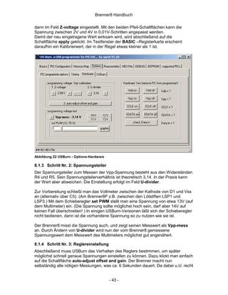 Brenner8 Handbuch

dann im Feld Z-voltage eingestellt. Mit den beiden Pfeil-Schaltflächen kann die
Spannung zwischen 2V und 4V in 0,01V-Schritten angepasst werden.
Damit der neu eingetragene Wert wirksam wird, wird abschließend auf die
Schaltfläche apply geklickt. Im Textfenster der BASIC –Registerkarte erscheint
daraufhin ein Kalibrierwert, der in der Regel etwas kleiner als 1 ist.




Abbildung 22 USBurn - Options-Hardware

8.1.3 Schritt Nr. 2: Spannungsteiler
Der Spannungsteiler zum Messen der Vpp-Spannung besteht aus den Widerständen
R4 und R5. Sein Spannungsteilerverhältnis ist theoretisch 3,14. In der Praxis kann
der Wert aber abweichen. Die Einstellung erfolgt im Feld U-divider.

Zur Vorbereitung schließt man das Voltmeter zwischen der Kathode von D1 und Vss
an (alternativ über C5). (Am Brenner8P z.B. zwischen den Lötstiften LSP1 und
LSP3.) Mit dem Schieberegler set PWM stellt man eine Spannung von etwa 13V (auf
dem Multimeter) ein. (Die Spannung sollte möglichst hoch sein, darf aber 14V auf
keinen Fall überschreiten! ) In einigen USBurn-Versionen läßt sich der Schieberegler
nicht bedienen, dann ist die vorhandene Spannung so zu nutzen wie sie ist.

Der Brenner8 misst die Spannung auch, und zeigt seinen Messwert als Vpp-mess
an. Durch Ändern von U-divider wird nun der vom Brenner8 gemessene
Spannungswert dem Messwert des Multimeters möglichst gut angenähert.

8.1.4 Schritt Nr. 3: Reglereinstellung
Abschließend muss USBurn das Verhalten des Reglers bestimmen, um später
möglichst schnell genaue Spannungen einstellen zu können. Dazu klickt man einfach
auf die Schaltfläche auto-adjust offset and gain. Der Brenner macht nun
selbständig alle nötigen Messungen, was ca. 6 Sekunden dauert. Da dabei u.U. recht


                                         - 43 -
 