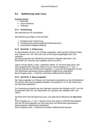 Brenner8 Handbuch



8.2     Kalibrierung unter Linux

Benötigt werden:
   • Brenner8
   • usburn-Software
   • Voltmeter

8.2.1 Vorbereitung
Den Brenner8 am PC anschließen.

Die Kalibrierung erfolgen in drei Schritten

   1. Einstellung der Z-Spannung
   2. Einstellung des Spannungsteilerverhältnisses (Div)
   3. Automatische Reglereinstellung

8.2.2 Schritt Nr. 1: Z-Spannung
Im Stromlaufplan ist eine 3,3V-Z-Diode vorgesehen, aber typische Z-Dioden haben
eine Toleranz von 10%. Man kann sich auf die Spannungsangabe also nicht
verlassen.
Die Spannung über der Z-Diode D3 wird mit dem Voltmeter gemessen. (Am
Brenner8P z.B. zwischen den Lötstiften LSP2 und LSP3.)

Usburn mit der Option -k oder --calibration starten. Im Terminal zeigt usburn den
intern gespeicherten Wert der Z-Spannung an. Durch Eingabe von „+“ und „-“-
Zeichen (dahinter das ENTER nicht vergessen ;-) ) wird der Wert geändert und der
vom Multimeters gemessene Spannungswert möglichst gut angenähert.
Durch Eingabe eines „=“-Zeichens wird dieser Kalibrierschritt beendet.

8.2.3 Schritt Nr. 2: Spannungsteiler
Der Spannungsteiler zum Messen der Vpp-Spannung besteht aus den Widerständen
R4 und R5. Sein Spannungsteilerverhältnis ist theoretisch 3,14. In der Praxis kann
der Wert aber abweichen.

Zur Vorbereitung schließt man das Voltmeter zwischen der Kathode von D1 und Vss
an (alternativ über C5). (Am Brenner8P z.B. zwischen den Lötstiften LSP1 und
LSP3.)

Der Brenner8 misst die Spannung auch, und zeigt seinen Messwert als Vpp-mess
an.
Durch Eingabe von „+“ und „-“-Zeichen (auch hier wieder mit ENTER abschließen)
wird der Div-Wert geändert und Vpp-mess dem vom Multimeters gemessenen
Spannungswert möglichst gut angenähert.
Durch Eingabe eines „=“-Zeichens wird dieser Kalibrierschritt beendet.




                                         - 46 -
 