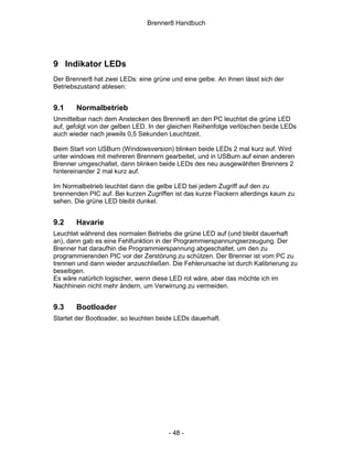 Brenner8 Handbuch




9 Indikator LEDs
Der Brenner8 hat zwei LEDs: eine grüne und eine gelbe. An ihnen lässt sich der
Betriebszustand ablesen:


9.1    Normalbetrieb
Unmittelbar nach dem Anstecken des Brenner8 an den PC leuchtet die grüne LED
auf, gefolgt von der gelben LED. In der gleichen Reihenfolge verlöschen beide LEDs
auch wieder nach jeweils 0,5 Sekunden Leuchtzeit.

Beim Start von USBurn (Windowsversion) blinken beide LEDs 2 mal kurz auf. Wird
unter windows mit mehreren Brennern gearbeitet, und in USBurn auf einen anderen
Brenner umgeschaltet, dann blinken beide LEDs des neu ausgewählten Brenners 2
hintereinander 2 mal kurz auf.

Im Normalbetrieb leuchtet dann die gelbe LED bei jedem Zugriff auf den zu
brennenden PIC auf. Bei kurzen Zugriffen ist das kurze Flackern allerdings kaum zu
sehen. Die grüne LED bleibt dunkel.


9.2    Havarie
Leuchtet während des normalen Betriebs die grüne LED auf (und bleibt dauerhaft
an), dann gab es eine Fehlfunktion in der Programmierspannungserzeugung. Der
Brenner hat daraufhin die Programmierspannung abgeschaltet, um den zu
programmierenden PIC vor der Zerstörung zu schützen. Der Brenner ist vom PC zu
trennen und dann wieder anzuschließen. Die Fehlerursache ist durch Kalibrierung zu
beseitigen.
Es wäre natürlich logischer, wenn diese LED rot wäre, aber das möchte ich im
Nachhinein nicht mehr ändern, um Verwirrung zu vermeiden.


9.3    Bootloader
Startet der Bootloader, so leuchten beide LEDs dauerhaft.




                                       - 48 -
 