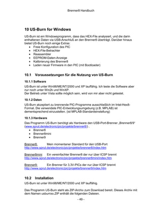 Brenner8 Handbuch




10 US-Burn for Windows
US-Burn ist ein Windowsprogramm, dass das HEX-File analysiert, und die darin
enthaltenen Daten via USB-Anschluß an den Brenner8 überträgt. Darüber hinaus
bietet US-Burn noch einige Extras:
    • Freie Konfiguration des PIC
    • HEX-File-Betrachter
    • Reassembler
    • EEPROM-Daten-Anzeige
    • Kalibrierung des Brenner8
    • Laden neuer Firmware in den PIC (mit Bootloader)


10.1   Voraussetzungen für die Nutzung von US-Burn
10.1.1 Software
US-Burn ist unter Win98/ME/NT/2000 und XP lauffähig. Ich teste die Software aber
nur noch unter Win2k und WinXP.
Der Betrieb unter Vista sollte möglich sein, wird von mir aber nicht getestet.

10.1.2 Daten
US-Burn akzeptiert zu brennende PIC-Programme ausschließlich im Intel-Hex8-
Format. Die verwendete PIC-Entwicklungsumgebung (z.B. MPLAB) ist
dementsprechend einzustellen. (ist MPLAB-Standardeinstellung)

10.1.3 Hardware
Das Programm US-Burn benötigt als Hardware den USB-Port-Brenner „Brenner8/9“
(www.sprut.de/electronic/pic/projekte/brenner8/) .
   • Brenner8
   • Brenner8mini
   • Brenner9

Brenner8:        Mein momentaner Standard für den USB-Port
http://www.sprut.de/electronic/pic/projekte/brenner8/index.htm

Brenner8mini     Ein vereinfachter Brenner8 der nur über ICSP brennt
http://www.sprut.de/electronic/pic/projekte/brenner8mini/index.htm

Brenner9:        Ein Brenner für 3,3V-PICs der nur über ICSP brennt
http://www.sprut.de/electronic/pic/projekte/brenner9/index.htm


10.2   Installation
US-Burn ist unter Win98/ME/NT/2000 und XP lauffähig.

Das Programm US-Burn steht als ZIP-Archiv zum Download bereit. Dieses Archiv mit
dem Namen usburnxx.ZIP enthält die folgenden Dateien.
                                       - 49 -
 