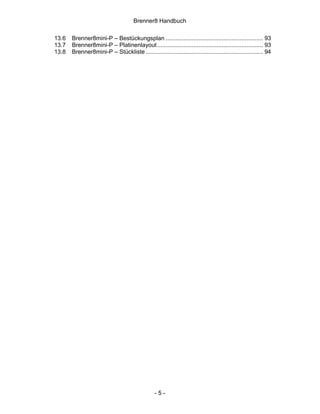 Brenner8 Handbuch

13.6   Brenner8mini-P – Bestückungsplan ........................................................... 93
13.7   Brenner8mini-P – Platinenlayout ................................................................ 93
13.8   Brenner8mini-P – Stückliste ....................................................................... 94




                                                 -5-
 