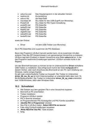 Brenner8 Handbuch



   •   usburnxx.exe     Das Hauptprogramm in der aktuellen Version
   •   readme.txt       Kurzanleitung
   •   usburn.hlp       die Help-Datei
   •   mpusbapi.dll     DLL-Datei für den USB-Zugriff (von Microchip)
   •   Picdef3.dll      DLL-Datei für PIC-Typen-Verwaltung
   •   picdef03.dat     PIC-Datenfile
   •   setdef03.dat     PIC-Datenfile
   •   fildef03.dat     PIC-Datenfile
   •   cfgdef03.dat     PIC-Datenfile
   •   cekdef03.dat     PIC-Datenfile
   •   texdef03.dat     PIC-Datenfile

sowie den Ordner:

   •   Driver           mit dem USB-Treiber (von Microchip)

Die 6 PIC-Datenfiles sind zusammen die PIC-Database.

Bevor das Programm US-Burn benutzt werden kann, ist es zusammen mit allen
anderen Files des ZIP-Verzeichnisses in ein gemeinsames Verzeichnis zu kopieren.
US-Burn legt beim Erststart in diesem Verzeichnis eine Datei usburn.ini an, in der
das Programm bestimmte Einstellungen speichert. US-Burn schreibt nichts in die
Registry.

Um den Brenner8 benutzen zu können ist der im Unterverzeichnis Driver enthaltene
USB-Treiber zu installieren. Das erfolgt durch Aufruf der Datei mchpusb.inf in
diesem Ordner, oder nach Anschluss des Brenners8 an den PC nach Anleitung von
Windows. (siehe voriges Kapitel)
Es gibt zwei unterschiedliche Treiber zur Auswahl. Der Treiber im Unterordner
driver_98_me_2k_xp ist nicht Vista-kompatibel, er unterstützt dafür aber noch 16-
Bit-Windowsvarianten. Der Treiber im Unterordner driver_2k_xp_vista unterstützt
kein 16-Bit-Windows, dafür aber Windows-Vista.


10.3    Schnellstart
   •   Alle Dateien aus dem gezipten File in eine Verzeichnis kopieren
   •   Brenner8 an PC anschließen
   •   Treiber installieren
   •   Programm US-Burn starten
   •   PIC in Brenner einsetzen
   •   Im Programmfenster PIC-Sockelgröße und PIC-Familie auswählen.
   •   ‚Identify PIC in Programmer‘ drücken
   •   Hex-File in US-Burn laden: ‚Select HEX-File as source’
   •   Falls nötig Config-Einstellungen anpassen
   •   ‚Write HEX-File into PIC‘ Taste drücken
   •   fertig




                                       - 50 -
 