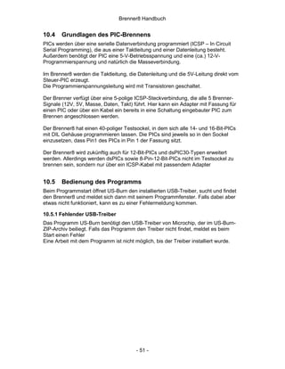 Brenner8 Handbuch


10.4   Grundlagen des PIC-Brennens
PICs werden über eine serielle Datenverbindung programmiert (ICSP – In Circuit
Serial Programming), die aus einer Taktleitung und einer Datenleitung besteht.
Außerdem benötigt der PIC eine 5-V-Betriebsspannung und eine (ca.) 12-V-
Programmierspannung und natürlich die Masseverbindung.

Im Brenner8 werden die Taktleitung, die Datenleitung und die 5V-Leitung direkt vom
Steuer-PIC erzeugt.
Die Programmierspannungsleitung wird mit Transistoren geschaltet.

Der Brenner verfügt über eine 5-polige ICSP-Steckverbindung, die alle 5 Brenner-
Signale (12V, 5V, Masse, Daten, Takt) führt. Hier kann ein Adapter mit Fassung für
einen PIC oder über ein Kabel ein bereits in eine Schaltung eingebauter PIC zum
Brennen angeschlossen werden.

Der Brenner8 hat einen 40-poliger Testsockel, in dem sich alle 14- und 16-Bit-PICs
mit DIL Gehäuse programmieren lassen. Die PICs sind jeweils so in den Sockel
einzusetzen, dass Pin1 des PICs in Pin 1 der Fassung sitzt.

Der Brenner8 wird zukünftig auch für 12-Bit-PICs und dsPIC30-Typen erweitert
werden. Allerdings werden dsPICs sowie 8-Pin-12-Bit-PICs nicht im Testsockel zu
brennen sein, sondern nur über ein ICSP-Kabel mit passendem Adapter


10.5   Bedienung des Programms
Beim Programmstart öffnet US-Burn den installierten USB-Treiber, sucht und findet
den Brenner8 und meldet sich dann mit seinem Programmfenster. Falls dabei aber
etwas nicht funktioniert, kann es zu einer Fehlermeldung kommen.

10.5.1 Fehlender USB-Treiber
Das Programm US-Burn benötigt den USB-Treiber von Microchip, der im US-Burn-
ZIP-Archiv beiliegt. Falls das Programm den Treiber nicht findet, meldet es beim
Start einen Fehler
Eine Arbeit mit dem Programm ist nicht möglich, bis der Treiber installiert wurde.




                                       - 51 -
 
