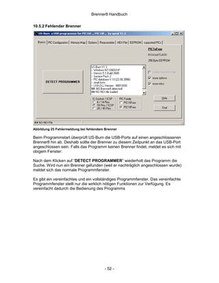 Brenner8 Handbuch

10.5.2 Fehlender Brenner




Abbildung 25 Fehlermeldung bei fehlendem Brenner

Beim Programmstart überprüft US-Burn die USB-Ports auf einen angeschlossenen
Brenner8 hin ab. Deshalb sollte der Brenner zu diesem Zeitpunkt an das USB-Port
angeschlossen sein. Falls das Programm keinen Brenner findet, meldet es sich mit
obigem Fenster:

Nach dem Klicken auf “DETECT PROGRAMMER” wiederholt das Programm die
Suche. Wird nun ein Brenner gefunden (weil er nachträglich angeschlossen wurde)
meldet sich das normale Programmfenster.

Es gibt ein vereinfachtes und ein vollständiges Programmfenster. Das vereinfachte
Programmfenster stellt nur die wirklich nötigen Funktionen zur Verfügung. Es
vereinfacht dadurch die Bedienung des Programms




                                         - 52 -
 