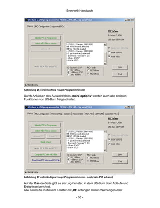 Brenner8 Handbuch




Abbildung 26 vereinfachtes Haupt-Programmfenster

Durch Anklicken des Auswahlfeldes ‚more options’ werden auch alle anderen
Funktionen von US-Burn freigeschaltet.




Abbildung 27 vollständiges Haupt-Programmfenster - noch kein PIC erkannt

Auf der Basics-Seite gibt es ein Log-Fenster, in dem US-Burn über Abläufe und
Ereignisse berichtet.
Alle Zeilen die in diesem Fenster mit ‚##’ anfangen stellen Warnungen oder

                                          - 53 -
 