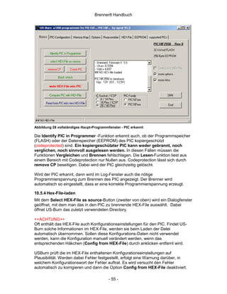 Brenner8 Handbuch




Abbildung 28 vollständiges Haupt-Programmfenster - PIC erkannt

Die Identify PIC in Programmer -Funktion erkennt auch, ob der Programmspeicher
(FLASH) oder der Datenspeicher (EEPROM) des PIC kopiergeschützt
(codeprotected) sind. Ein kopiergeschützter PIC kann weder gebrannt, noch
verglichen, noch sinnvoll ausgelesen werden. In diesen Fällen müssen die
Funktionen Vergleichen und Brennen fehlschlagen. Die Lesen-Funktion liest aus
einem Bereich mit Codeprotection nur Nullen aus. Codeprotection lässt sich durch
remove CP beseitigen. Dabei wird der PIC gleichzeitig gelöscht.

Wird der PIC erkannt, dann wird im Log-Fenster auch die nötige
Programmierspannung zum Brennen des PIC angezeigt. Der Brenner wird
automatisch so eingestellt, dass er eine korrekte Programmierspannung erzeugt.

10.5.4 Hex-File-laden
Mit dem Select HEX-File as source-Button (zweiter von oben) wird ein Dialogfenster
geöffnet, mit dem man das in den PIC zu brennende HEX-File auswählt. Dabei
öffnet US-Burn das zuletzt verwendeten Directory.

++ACHTUNG++
Oft enthält das HEX-File auch Konfigurationseinstellungen für den PIC. Findet US-
Burn solche Informationen im HEX-File, werden sie beim Laden der Datei
automatisch übernommen. Sollen diese Konfigurations-Daten nicht verwendet
werden, kann die Konfiguration manuell verändert werden, wenn das
entsprechenden Häkchen (Config from HEX-File) durch anklicken entfernt wird.

USBurn prüft die im HEX-File enthaltenen Konfigurationseinstellungen auf
Plausibilität. Werden dabei Fehler festgestellt, erfolgt eine Warnung darüber, in
welchem Konfigurationswort der Fehler auftrat. Es wird versucht den Fehler
automatisch zu korrigieren und dann die Option Config from HEX-File deaktiviert.

                                          - 55 -
 