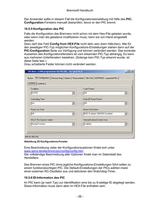 Brenner8 Handbuch

Der Anwender sollte in diesem Fall die Konfigurationseinstellung mit Hilfe des PIC-
Configuration-Fensters manuell überprüfen, bevor er den PIC brennt.

10.5.5 Konfiguration des PIC
Falls die Konfiguration des Brenners nicht schon mit dem Hex-File geladen wurde,
oder wenn man die geladene modifizieren muss, kann sie von Hand eingestellt
werden.
Dazu darf das Feld Config from HEX-File nicht aktiv sein (kein Häkchen). Alle für
den jeweiligen PIC-Typ möglichen Konfigurations-Einstellungen stehen dann auf der
PIC-Configuration-Seite zur Verfügung und können verändert werden. Das konkrete
Aussehen des Konfigurationsfensters ist vom erkannten PIC-Typ abhängig. Es kann
aus mehreren Unterfenstern bestehen. (Solange kein PIC-Typ erkannt wurde, ist
diese Seite leer.)
Grau schattierte Felder können nicht verändert werden.




Abbildung 29 Konfigurations-Fenster

Eine Beschreibung vieler der Konfigurationsoptionen findet sich unter
www.sprut.de/electronic/pic/config/config.htm.
Die vollständige Beschreibung aller Optionen findet man im Datenblatt des
Herstellers.

Das Brennen eines PIC ohne jegliche Konfigurations-Einstellungen führt selten zu
einem funktionstüchtigen PIC. Die Default-Einstellungen der PICs wählen meist
einen externen RC-Oszillator aus und aktivieren den Watchdog-Timer.

10.5.6 ID-Information des PIC
Im PIC kann (je nach Typ) zur Identifikation eine bis zu 8-stellige ID abgelegt werden.
Diese Information muss dann aber im HEX-File enthalten sein.


                                        - 56 -
 
