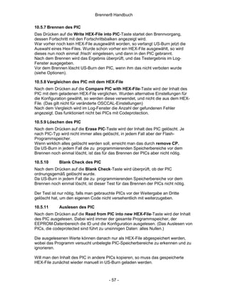 Brenner8 Handbuch

10.5.7 Brennen des PIC
Das Drücken auf die Write HEX-File into PIC-Taste startet den Brennvorgang,
dessen Fortschritt mit den Fortschrittsbalken angezeigt wird.
War vorher noch kein HEX-File ausgewählt worden, so verlangt US-Burn jetzt die
Auswahl eines Hex-Files. Wurde schon vorher ein HEX-File ausgewählt, so wird
dieses nun noch einmal ‚frisch’ eingelesen, und dann in den PIC gebrannt.
Nach dem Brennen wird das Ergebnis überprüft, und das Testergebnis im Log-
Fenster ausgegeben.
Vor dem Brennen löscht US-Burn den PIC, wenn ihm das nicht verboten wurde
(siehe Optionen).

10.5.8 Vergleichen des PIC mit dem HEX-File
Nach dem Drücken auf die Compare PIC with HEX-File-Taste wird der Inhalt des
PIC mit dem geladenen HEX-File verglichen. Wurden alternative Einstellungen für
die Konfiguration gewählt, so werden diese verwendet, und nicht die aus dem HEX-
File. (Das gilt nicht für veränderte OSCCAL-Einstellungen)
Nach dem Vergleich wird im Log-Fenster die Anzahl der gefundenen Fehler
angezeigt. Das funktioniert nicht bei PICs mit Codeprotection.

10.5.9 Löschen des PIC
Nach dem Drücken auf die Erase PIC-Taste wird der Inhalt des PIC gelöscht. Je
nach PIC-Typ wird nicht immer alles gelöscht, in jedem Fall aber der Flash-
Programmspeicher.
Wenn wirklich alles gelöscht werden soll, erreicht man das durch remove CP.
Da US-Burn in jedem Fall die zu programmierenden Speicherbereiche vor dem
Brennen noch einmal löscht, ist das für das Brennen der PICs aber nicht nötig.

10.5.10      Blank Check des PIC
Nach dem Drücken auf die Blank Check-Taste wird überprüft, ob der PIC
ordnungsgemäß gelöscht wurde.
Da US-Burn in jedem Fall die zu programmierenden Speicherbereiche vor dem
Brennen noch einmal löscht, ist dieser Test für das Brennen der PICs nicht nötig.

Der Test ist nur nötig, falls man gebrauchte PICs vor der Weitergabe an Dritte
gelöscht hat, um den eigenen Code nicht versehentlich mit weiterzugeben.

10.5.11      Auslesen des PIC
Nach dem Drücken auf die Read from PIC into new HEX-File-Taste wird der Inhalt
des PIC ausgelesen. Dabei wird immer der gesamte Programmspeicher, der
EEPROM-Datenbereich die ID und die Konfiguration ausgelesen. (Das Auslesen von
PICs, die codeprotected sind führt zu unsinnigen Daten: alles Nullen.)

Die ausgelesenen Werte können danach nur als HEX-File abgespeichert werden,
wobei das Programm versucht unbelegte PIC-Speicherbereiche zu erkennen und zu
ignorieren.

Will man den Inhalt des PIC in andere PICs kopieren, so muss das gespeicherte
HEX-File zunächst wieder manuell in US-Burn geladen werden.



                                        - 57 -
 