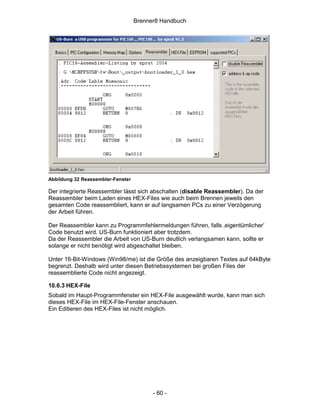 Brenner8 Handbuch




Abbildung 32 Reassembler-Fenster

Der integrierte Reassembler lässt sich abschalten (disable Reassembler). Da der
Reassembler beim Laden eines HEX-Files wie auch beim Brennen jeweils den
gesamten Code reassembliert, kann er auf langsamen PCs zu einer Verzögerung
der Arbeit führen.

Der Reassembler kann zu Programmfehlermeldungen führen, falls ‚eigentümlicher’
Code benutzt wird. US-Burn funktioniert aber trotzdem.
Da der Reassembler die Arbeit von US-Burn deutlich verlangsamen kann, sollte er
solange er nicht benötigt wird abgeschaltet bleiben.

Unter 16-Bit-Windows (Win98/me) ist die Größe des anzeigbaren Textes auf 64kByte
begrenzt. Deshalb wird unter diesen Betriebssystemen bei großen Files der
reassemblierte Code nicht angezeigt.

10.6.3 HEX-File
Sobald im Haupt-Programmfenster ein HEX-File ausgewählt wurde, kann man sich
dieses HEX-File im HEX-File-Fenster anschauen.
Ein Editieren des HEX-Files ist nicht möglich.




                                         - 60 -
 