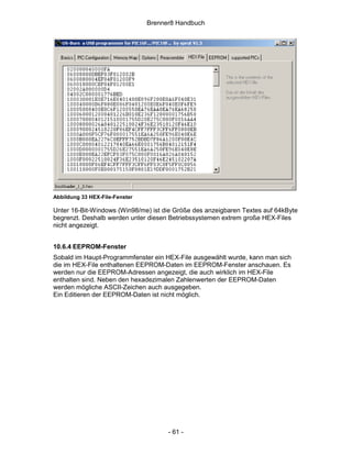 Brenner8 Handbuch




Abbildung 33 HEX-File-Fenster

Unter 16-Bit-Windows (Win98/me) ist die Größe des anzeigbaren Textes auf 64kByte
begrenzt. Deshalb werden unter diesen Betriebssystemen extrem große HEX-Files
nicht angezeigt.


10.6.4 EEPROM-Fenster
Sobald im Haupt-Programmfenster ein HEX-File ausgewählt wurde, kann man sich
die im HEX-File enthaltenen EEPROM-Daten im EEPROM-Fenster anschauen. Es
werden nur die EEPROM-Adressen angezeigt, die auch wirklich im HEX-File
enthalten sind. Neben den hexadezimalen Zahlenwerten der EEPROM-Daten
werden mögliche ASCII-Zeichen auch ausgegeben.
Ein Editieren der EEPROM-Daten ist nicht möglich.




                                      - 61 -
 