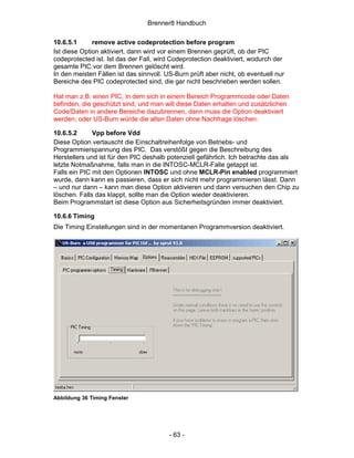 Brenner8 Handbuch

10.6.5.1      remove active codeprotection before program
Ist diese Option aktiviert, dann wird vor einem Brennen geprüft, ob der PIC
codeprotected ist. Ist das der Fall, wird Codeprotection deaktiviert, wodurch der
gesamte PIC vor dem Brennen gelöscht wird.
In den meisten Fällen ist das sinnvoll. US-Burn prüft aber nicht, ob eventuell nur
Bereiche des PIC codeprotected sind, die gar nicht beschrieben werden sollen.

Hat man z.B. einen PIC, in dem sich in einem Bereich Programmcode oder Daten
befinden, die geschützt sind, und man will diese Daten erhalten und zusätzlichen
Code/Daten in andere Bereiche dazubrennen, dann muss die Option deaktiviert
werden, oder US-Burn würde die alten Daten ohne Nachfrage löschen.

10.6.5.2      Vpp before Vdd
Diese Option vertauscht die Einschaltreihenfolge von Betriebs- und
Programmierspannung des PIC. Das verstößt gegen die Beschreibung des
Herstellers und ist für den PIC deshalb potenziell gefährlich. Ich betrachte das als
letzte Notmaßnahme, falls man in die INTOSC-MCLR-Falle getappt ist.
Falls ein PIC mit den Optionen INTOSC und ohne MCLR-Pin enabled programmiert
wurde, dann kann es passieren, dass er sich nicht mehr programmieren lässt. Dann
– und nur dann – kann man diese Option aktivieren und dann versuchen den Chip zu
löschen. Falls das klappt, sollte man die Option wieder deaktivieren.
Beim Programmstart ist diese Option aus Sicherheitsgründen immer deaktiviert.

10.6.6 Timing
Die Timing Einstellungen sind in der momentanen Programmversion deaktiviert.




Abbildung 36 Timing Fenster




                                         - 63 -
 