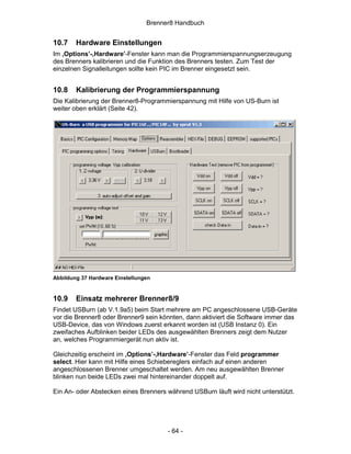 Brenner8 Handbuch


10.7    Hardware Einstellungen
Im ‚Options’-‚Hardware’-Fenster kann man die Programmierspannungserzeugung
des Brenners kalibrieren und die Funktion des Brenners testen. Zum Test der
einzelnen Signalleitungen sollte kein PIC im Brenner eingesetzt sein.


10.8    Kalibrierung der Programmierspannung
Die Kalibrierung der Brenner8-Programmierspannung mit Hilfe von US-Burn ist
weiter oben erklärt (Seite 42).




Abbildung 37 Hardware Einstellungen


10.9    Einsatz mehrerer Brenner8/9
Findet USBurn (ab V.1.9a5) beim Start mehrere am PC angeschlossene USB-Geräte
vor die Brenner8 oder Brenner9 sein könnten, dann aktiviert die Software immer das
USB-Device, das von Windows zuerst erkannt worden ist (USB Instanz 0). Ein
zweifaches Aufblinken beider LEDs des ausgewählten Brenners zeigt dem Nutzer
an, welches Programmiergerät nun aktiv ist.

Gleichzeitig erscheint im ‚Options’-‚Hardware’-Fenster das Feld programmer
select. Hier kann mit Hilfe eines Schiebereglers einfach auf einen anderen
angeschlossenen Brenner umgeschaltet werden. Am neu ausgewählten Brenner
blinken nun beide LEDs zwei mal hintereinander doppelt auf.

Ein An- oder Abstecken eines Brenners während USBurn läuft wird nicht unterstützt.




                                       - 64 -
 