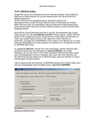 Brenner8 Handbuch


10.10 OSCCAL-Editor
Einige PICs haben einen Kalibrierwert für den internen Oszillator. Dieser OSCCAL-
Wert wird im Flash-Speicher z.B. auf der Adresse 0x3FF als Teil eines RETLW-
Befehls gespeichert.
US-Burn kümmert sich selbständig darum, dass beim Löschen und
Neuprogrammieren solcher PICs der OSCCAL-Wert im Flash-Speicher erhalten
bleibt. Man kann aber nie ausschließen, dass der Wert beim Programmieren doch
einmal verloren geht. Dann kann mit dem OSCCAL-Editor ein neuer OSCCAL-Wert
festgelegt werden.

Der OSCCAL ist ein Zahlenwert zwischen 0 und 255. Normalerweise liegt er etwa
mittig, also bei 128. Das ‚old OSCCAL from PIC’-Fenster zeigt an, welche OSCCAL-
Werte im PIC vorgefunden wurden. Dabei steht der richtige Wert normalerweise im
Flash, aber einige Programme sind in der Lage einen neuen OSCCAL zu
bestimmen, und legen ihn im EEPROM ab. (Wo er aber nur ein Backup ist.) Im unten
stehenden Beispielbild ist im Flash-Speicher ein OSCCAL von 136 gefunden worden.
Im EEPROM steht nichts.

Im ‚source for OSCCAL’-Fenster kann man entscheiden, welcher OSCCAL-Wert
verwendet werden soll. Normalerweise ist ‚keep old OSCCAL’ die richtige
Einstellung. Es wird dann der im PIC–Flash vorhandene Wert benutzt. Wenn dieser
aber verlorengegangen ist (wie im Beispiel), dann kann man einen OSCCAL aus
dem HEX-File benutzen (falls einer im HEX-File steht), oder den OSCCAL an einem
Schieberegler manuell einstellen.

Falls ein Backup-Wert des OSCCAL im EEPROM (Adresse 0x7F) stehen sollte, kann
man den Schieberegler darauf einstellen lassen. (get it from EEPROM)




Abbildung 38 OSCCAL-Editor



                                      - 65 -
 