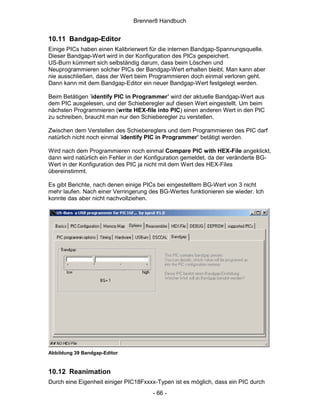 Brenner8 Handbuch


10.11 Bandgap-Editor
Einige PICs haben einen Kalibrierwert für die internen Bandgap-Spannungsquelle.
Dieser Bandgap-Wert wird in der Konfiguration des PICs gespeichert.
US-Burn kümmert sich selbständig darum, dass beim Löschen und
Neuprogrammieren solcher PICs der Bandgap-Wert erhalten bleibt. Man kann aber
nie ausschließen, dass der Wert beim Programmieren doch einmal verloren geht.
Dann kann mit dem Bandgap-Editor ein neuer Bandgap-Wert festgelegt werden.

Beim Betätigen ’identify PIC in Programmer’ wird der aktuelle Bandgap-Wert aus
dem PIC ausgelesen, und der Schieberegler auf diesen Wert eingestellt. Um beim
nächsten Programmieren (write HEX-file into PIC) einen anderen Wert in den PIC
zu schreiben, braucht man nur den Schieberegler zu verstellen.

Zwischen dem Verstellen des Schiebereglers und dem Programmieren des PIC darf
natürlich nicht noch einmal ’identify PIC in Programmer’ betätigt werden.

Wird nach dem Programmieren noch einmal Compare PIC with HEX-File angeklickt,
dann wird natürlich ein Fehler in der Konfiguration gemeldet, da der veränderte BG-
Wert in der Konfiguration des PIC ja nicht mit dem Wert des HEX-Files
übereinstimmt.

Es gibt Berichte, nach denen einige PICs bei eingestelltem BG-Wert von 3 nicht
mehr laufen. Nach einer Verringerung des BG-Wertes funktionieren sie wieder. Ich
konnte das aber nicht nachvollziehen.




Abbildung 39 Bandgap-Editor


10.12 Reanimation
Durch eine Eigenheit einiger PIC18Fxxxx-Typen ist es möglich, dass ein PIC durch
                                      - 66 -
 