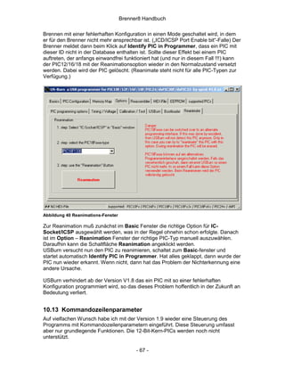 Brenner8 Handbuch

Brennen mit einer fehlerhaften Konfiguration in einen Mode geschaltet wird, in dem
er für den Brenner nicht mehr ansprechbar ist. („ICD/ICSP Port Enable bit“-Falle) Der
Brenner meldet dann beim Klick auf Identify PIC in Programmer, dass ein PIC mit
dieser ID nicht in der Database enthalten ist. Sollte dieser Effekt bei einem PIC
auftreten, der anfangs einwandfrei funktioniert hat (und nur in diesem Fall !!!) kann
der PIC12/16/18 mit der Reanimationsoption wieder in den Normalzustand versetzt
werden. Dabei wird der PIC gelöscht. (Reanimate steht nicht für alle PIC-Typen zur
Verfügung.)




Abbildung 40 Reanimations-Fenster

Zur Reanimation muß zunächst im Basic Fenster die richtige Option für IC-
Socket/ICSP ausgewählt werden, was in der Regel ohnehin schon erfolgte. Danach
ist im Option – Reanimation Fenster der richtige PIC-Typ manuell auszuwählen.
Daraufhin kann die Schaltfläche Reanimation angeklickt werden.
USBurn versucht nun den PIC zu reanimieren, schaltet zum Basic-fenster und
startet automatisch Identify PIC in Programmer. Hat alles geklappt, dann wurde der
PIC nun wieder erkannt. Wenn nicht, dann hat das Problem der Nichterkennung eine
andere Ursache.

USBurn verhindert ab der Version V1.8 das ein PIC mit so einer fehlerhaften
Konfiguration programmiert wird, so das dieses Problem hoffentlich in der Zukunft an
Bedeutung verliert.


10.13 Kommandozeilenparameter
Auf vielfachen Wunsch habe ich mit der Version 1.9 wieder eine Steuerung des
Programms mit Kommandozeilenparametern eingeführt. Diese Steuerung umfasst
aber nur grundlegende Funktionen. Die 12-Bit-Kern-PICs werden noch nicht
unterstützt.

                                          - 67 -
 