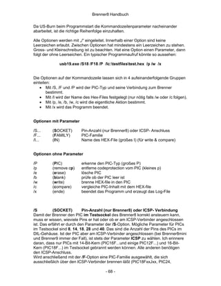 Brenner8 Handbuch

Da US-Burn beim Programmstart die Kommandozeilenparameter nacheinander
abarbeitet, ist die richtige Reihenfolge einzuhalten.

Alle Optionen werden mit „/“ eingeleitet. Innerhalb einer Option sind keine
Leerzeichen erlaubt. Zwischen Optionen hat mindestens ein Leerzeichen zu stehen.
Gross- und Kleinschreibung ist zu beachten. Hat eine Option einen Parameter, dann
folgt der ohne Leerseichen. Ein typischer Programmaufruf könnte so aussehen:

              usb19.exe /S18 /F18 /P /Ic:testfilestest.hex /p /w /x


Die Optionen auf der Kommandozeile lassen sich in 4 aufeinanderfolgende Gruppen
einteilen:
    • Mit /S, /F und /P wird der PIC-Typ und seine Verbindung zum Brenner
        bestimmt.
    • Mit /I wird der Name des Hex-Files festgelegt (nur nötig falls /w oder /c folgen).
    • Mit /p, /e, /b, /w, /c wird die eigentliche Aktion bestimmt.
    • Mit /x wird das Programm beendet.


Optionen mit Parameter

/S...     (SOCKET)         Pin-Anzahl (nur Brenner8) oder ICSP- Anschluss
/F...     (FAMILY)         PIC-Familie
/I...     (IN)             Name des HEX-File (großes I) (für write & compare)


Optionen ohne Parameter

/P        (PIC)            erkenne den PIC-Typ (großes P)
/p        (remove cp)      entferne codeprotection vom PIC (kleines p)
/e        (erase)          lösche PIC
/b        (blank)          prüfe ob der PIC leer ist
/w        (write)          brenne HEX-file in den PIC
/c        (compare)        vergleiche PIC-Inhalt mit dem HEX-file
/x        (ende)           beendet das Programm und erzeugt das Log-File



/S          (SOCKET)        Pin-Anzahl (nur Brenner8) oder ICSP- Verbindung
Damit der Brenner den PIC im Testsockel des Brenner8 korrekt ansteuern kann,
muss er wissen, wieviele Pins er hat oder ob er am ICSP-Verbinder angeschlossen
ist. Das erfährt er durch den Parameter der /S-Option. Mögliche Parameter für PICs
im Testsockel sind 8, 14, 18, 28 und 40. Das sind die Anzahl der Pins des PICs im
DIL-Gehäuse. Ist der PIC aber am ICSP-Verbinder angeschlossen (bei Brenner8mini
und Brenner9 immer der Fall), ist stets der Parameter ICSP zu wählen. Ich erinnere
daran, dass nur PICs mit 14-Bit-Kern (PIC16F...und einige PIC12F...) und 16-Bit-
Kern (PIC18F...) im Testsockel gebrannt werden können. Alle anderen benötigen
den ICSP-Anschluss.
Wird anschließend mit der /F-Option eine PIC-Familie ausgewählt, die sich
ausschließlich über den ICSP-Verbinder brennen läßt (PIC18FxxJxx, PIC24,

                                         - 68 -
 