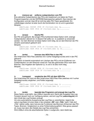 Brenner8 Handbuch




/p         (remove cp) entferne codeprotection vom PIC
Eine aktivierte Codeprotection des PICs wird deaktiviert und dabei der Flash-
Programmspeicher und der EEPROM-Datenspeicher gelöscht. Das Löschen der
Konfiguration und der User-ID ist nicht bei allen PIC-Typen gewärleistet. Ein
vollständiges Löschen ist aber durch die Kombination von /p und /e garantiert.
Beispiel:
       usb19.exe /SICSP /F30 /P /Ic:test.hex /p.........
       usb19.exe /S28 /F16 /P /Ic:test.hex /p..........


/e        (erase)           lösche PIC
Der PIC wird gelöscht. Bei einigen PICs funktioniert diese Option nicht, solange
Codeprotection aktiviert ist. In diesem Fall sollte vor /e zusätzlich /p verwendet
werden. Vor dem Brennen ist diese Option nicht nötig, da vor dem Brennen der PIC
ohnehin automatisch gelöscht wird
Beispiel:
      usb19.exe /SICSP /F30 /P /Ic:test.hex /e.........
      usb19.exe /S28 /F16 /P /Ic:test.hex /p /e..........


/w         (write)        brennen des HEX-Files in den PIC
Der Inhalt einen HEX-Files (welches mit /I vorher festgelegt wurde) wird in den PIC
gebrannt.
Die Option /w bewirkt automatisch ein Löschen des PICs und ein Entfernen von
Codeprotection vor dem Brennen sowie ein Test des gebrannten PICs nach dem
Brennen. Das Angeben der Optionen /p, /e und /c ist also nicht nötig.
Beispiel:
      usb19.exe /SICSP /F30 /P /Ic:test.hex /w .........
      usb19.exe /S28 /F16 /P /Ic:test.hex /w ..........


/c         (compare)       vergleiche den PIC mit dem HEX-File
Der Inhalt eines PIC wird mit dem Inhalt einen HEX-Files Files (welches mit /I vorher
festgelegt wurde) verglichen, und Fehler angezeigt.
Beispiel:
       usb19.exe /SICSP /F30 /P /Ic:test.hex /c .........
       usb19.exe /S28 /F16 /P /Ic:test.hex /c ..........


/x         (ende)          beendet das Programm und erzeugt das Log-File
Diese Option sorgt dafür, das USBurn beendet wird. Damit alle Ausgaben des Log-
Fensters danach noch zur Verfügung stehen, wird ein Log-File (usburnlog.txt) mit
dem Inhalt des Log-Fensters erzeugt.
Um eine automatische Auswertung des Log-Files zu vereinfachen, beginnt die
usburn.log-Datei mit einer Zeile in der entweder „OK“ oder „FAIL“ steht. Falls dort
„FAIL“ stehen sollte, dann hat eine der Funktionen des Brenners (Erkennen des PIC-
Types, Brennen, Vergleichen) zu einer Fehlermeldung geführt. Was genau passiert
ist, muss man dann den Details des Log-Files entnehmen.
Wird USBurn ohne die abschließende Option /x aufgerufen, dann bleibt das

                                        - 70 -
 