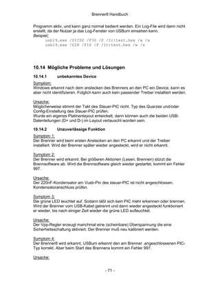 Brenner8 Handbuch

Programm aktiv, und kann ganz normal bedient werden. Ein Log-File wird dann nicht
erstellt, da der Nutzer ja das Log-Fenster von USBurn einsehen kann.
Beispiel:
        usb19.exe /SICSP /F30 /P /Ic:test.hex /w /x
        usb19.exe /S28 /F16 /P /Ic:test.hex /w /x




10.14 Mögliche Probleme und Lösungen
10.14.1      unbekanntes Device
Symptom:
Windows erkennt nach dem anstecken des Brenners an den PC ein Device, kann es
aber nicht identifizieren. Folglich kann auch kein passender Treiber installiert werden.

Ursache:
Möglicherweise stimmt der Takt des Steuer-PIC nicht. Typ des Quarzes und/oder
Config-Einstellung des Steuer-PIC prüfen.
Wurde ein eigenes Platinenlayout entwickelt, dann können auch die beiden USB-
Datenleitungen (D+ und D-) im Layout vertauscht worden sein.

10.14.2      Unzuverlässige Funktion
Symptom 1:
Der Brenner wird beim ersten Anstecken an den PC erkannt und der Treiber
installiert. Wird der Brenner später wieder angesteckt, wird er nicht erkannt.

Symptom 2:
Der Brenner wird erkannt. Bei größeren Aktionen (Lesen, Brennen) stürzt die
Brennsoftware ab. Wird die Brennsoftware gleich wieder gestartet, kommt ein Fehler
997.

Ursache:
Der 220nF-Kondensator am Vusb-Pin des steuer-PIC ist nicht angeschlossen.
Kondensatoranschluss prüfen.

Symptom 3:
Die grüne LED leuchtet auf. Sodann läßt sich kein PIC mehr erkennen oder brennen.
Wird der Brenner vom USB-Kabel getrennt und dann wieder angesteckt funktioniert
er wieder, bis nach einiger Zeit wieder die grüne LED aufleuchtet.

Ursache:
Der Vpp-Regler erzeugt manchmal eine (scheinbare) Überspannung die eine
Sicherheitsschaltung aktiviert. Der Brenner muß neu kalibriert werden.

Symptom 4:
Der Brenner8 wird erkannt, USBurn erkennt den am Brenner .angeschlossenen PIC-
Typ korrekt. Aber beim Start des Brennens kommt ein Fehler 997.

Ursache:


                                         - 71 -
 